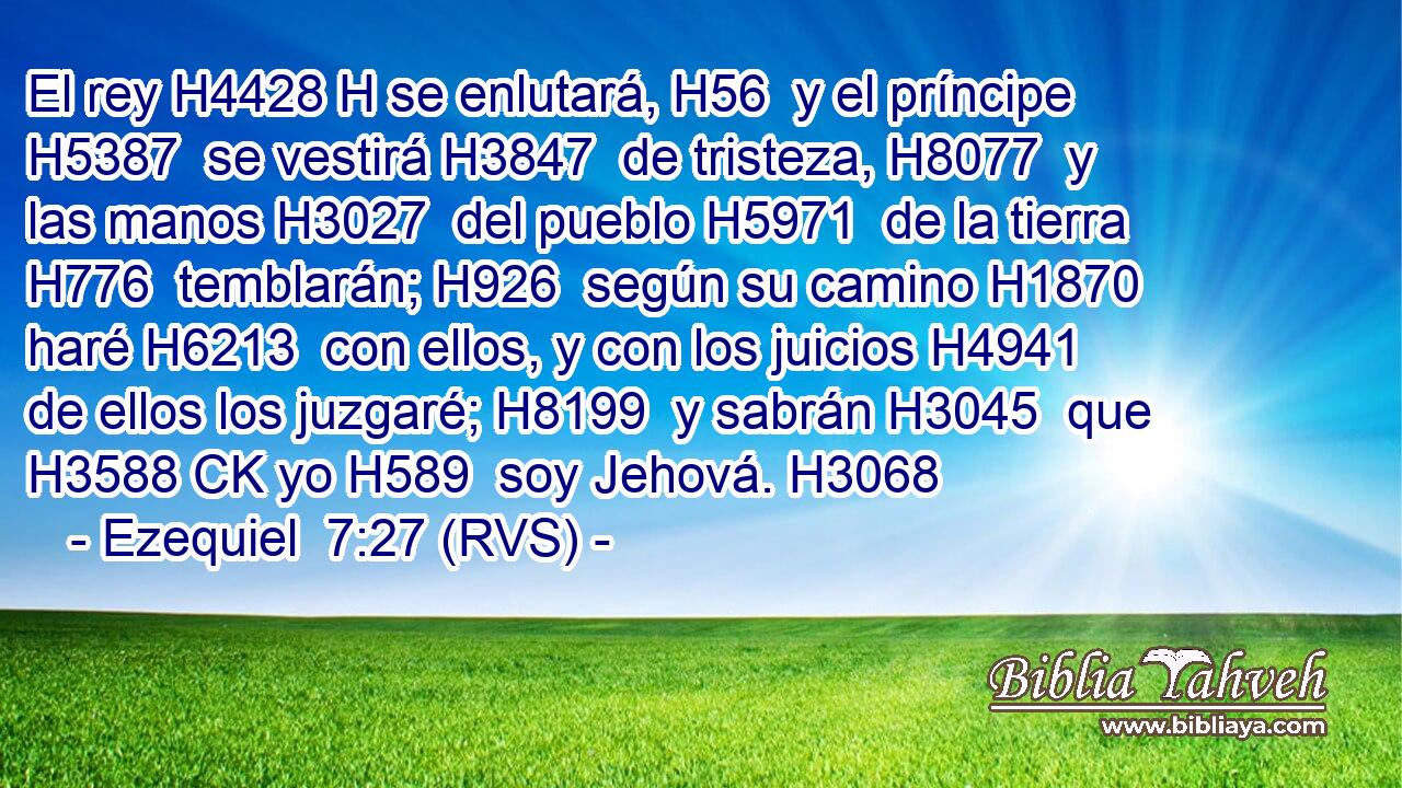 El rey H4428 H se enlutará, H56  y el príncipe H5387  se vestirá H3847  de tristeza, H8077  y las manos H3027  del pueblo H5971  de la tierra H776  temblarán; H926  según su camino H1870  haré H6213  con ellos, y con los juicios H4941  de ellos los juzgaré; H8199  y sabrán H3045  que H3588 CK yo H589  soy Jehová. H3068  