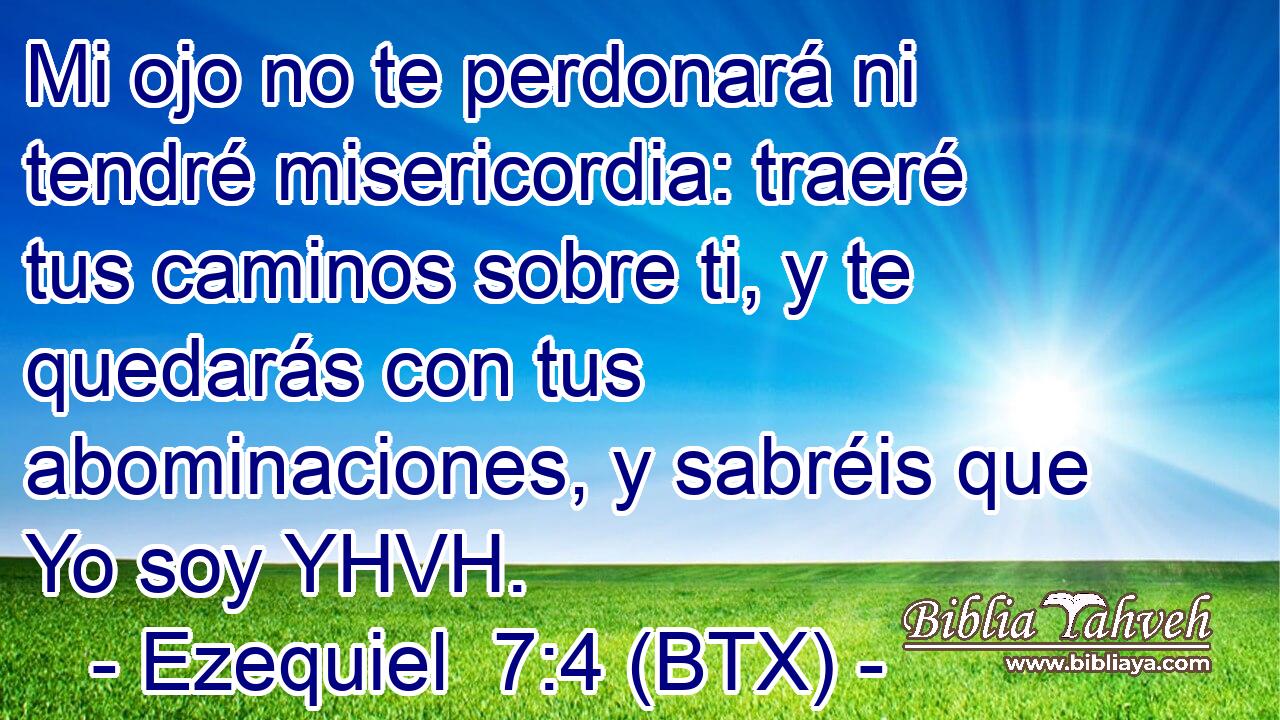 Mi ojo no te perdonará ni tendré misericordia: traeré tus caminos sobre ti, y te quedarás con tus abominaciones, y sabréis que Yo soy YHVH.