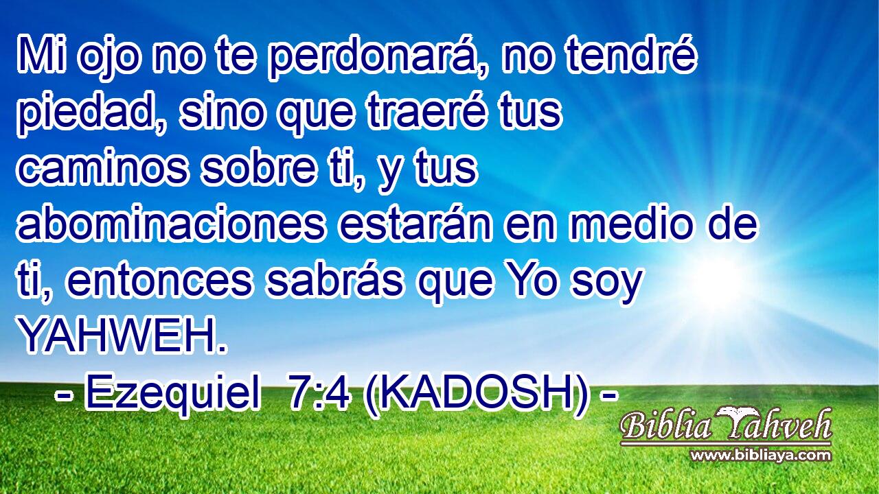  Mi ojo no te perdonará, no tendré piedad, sino que traeré tus caminos sobre ti, y tus abominaciones estarán en medio de ti, entonces sabrás que Yo soy YAHWEH. 