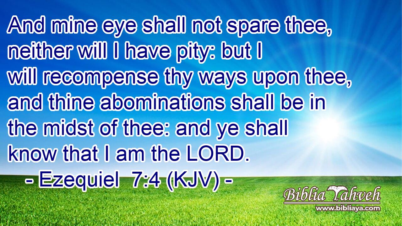 And mine eye shall not spare thee, neither will I have pity: but I will recompense thy ways upon thee, and thine abominations shall be in the midst of thee: and ye shall know that I am the LORD.