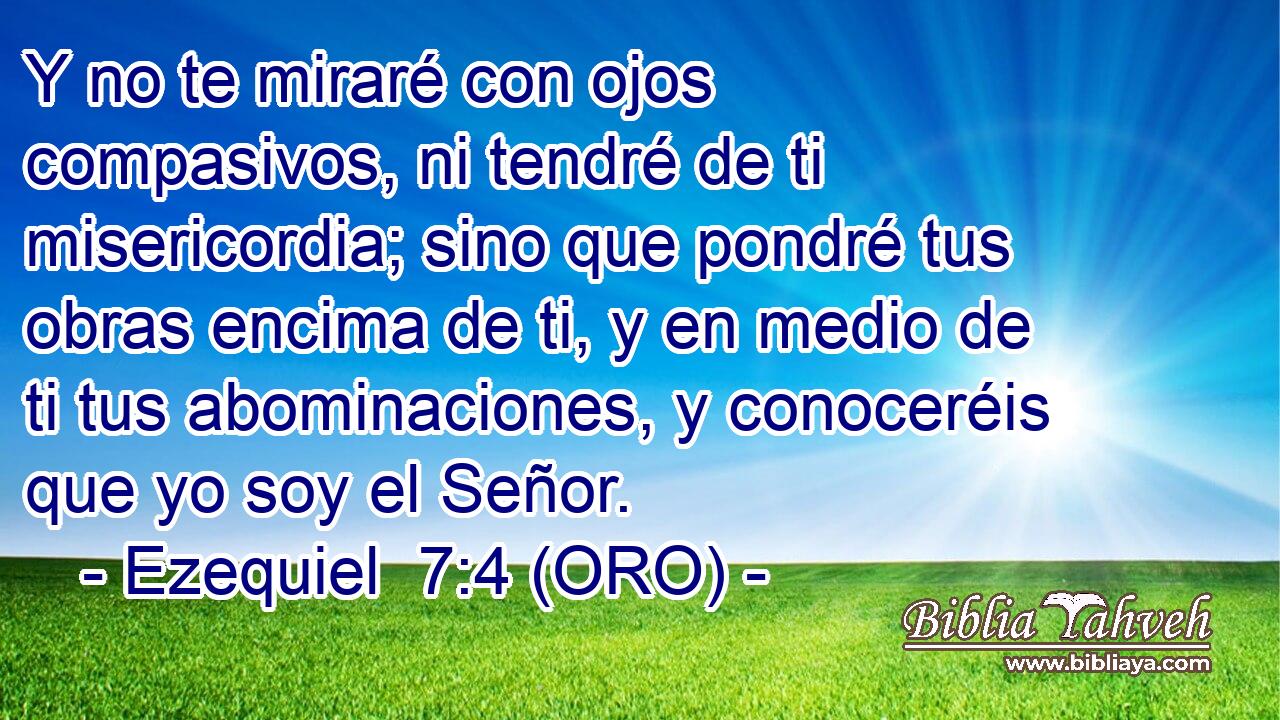  Y no te miraré con ojos compasivos, ni tendré de ti misericordia; sino que pondré tus obras encima de ti, y en medio de ti tus abominaciones, y conoceréis que yo soy el Señor. 