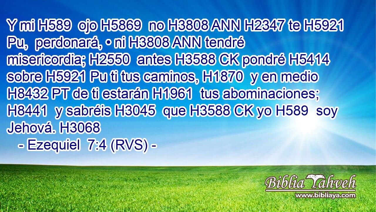 Y mi H589  ojo H5869  no H3808 ANN H2347 te H5921 Pu,  perdonará, • ni H3808 ANN tendré misericordia; H2550  antes H3588 CK pondré H5414  sobre H5921 Pu ti tus caminos, H1870  y en medio H8432 PT de ti estarán H1961  tus abominaciones; H8441  y sabréis H3045  que H3588 CK yo H589  soy Jehová. H3068  