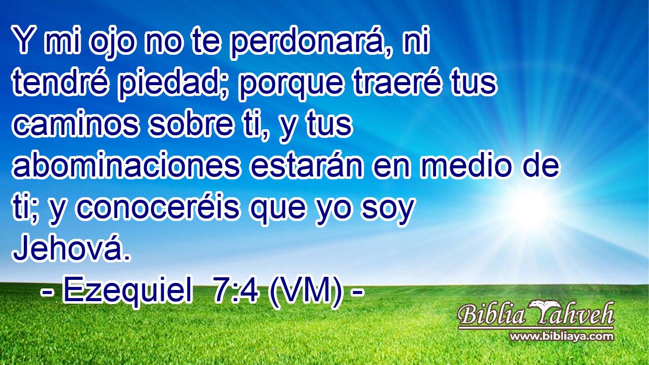  Y mi ojo no te perdonará, ni tendré piedad; porque traeré tus caminos sobre ti, y tus abominaciones estarán en medio de ti; y conoceréis que yo soy Jehová. 