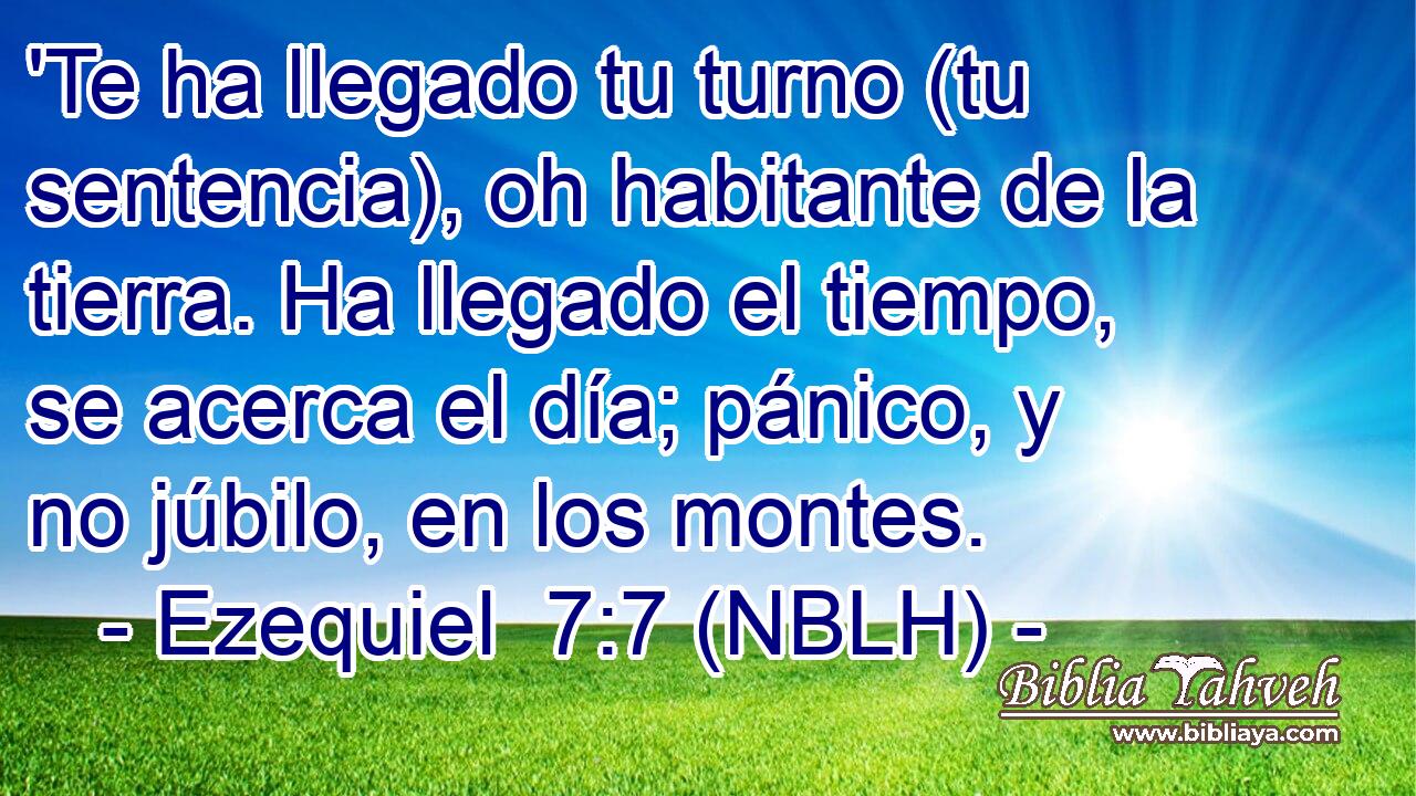  'Te ha llegado tu turno (tu sentencia), oh habitante de la tierra. Ha llegado el tiempo, se acerca el día; pánico, y no júbilo, en los montes. 