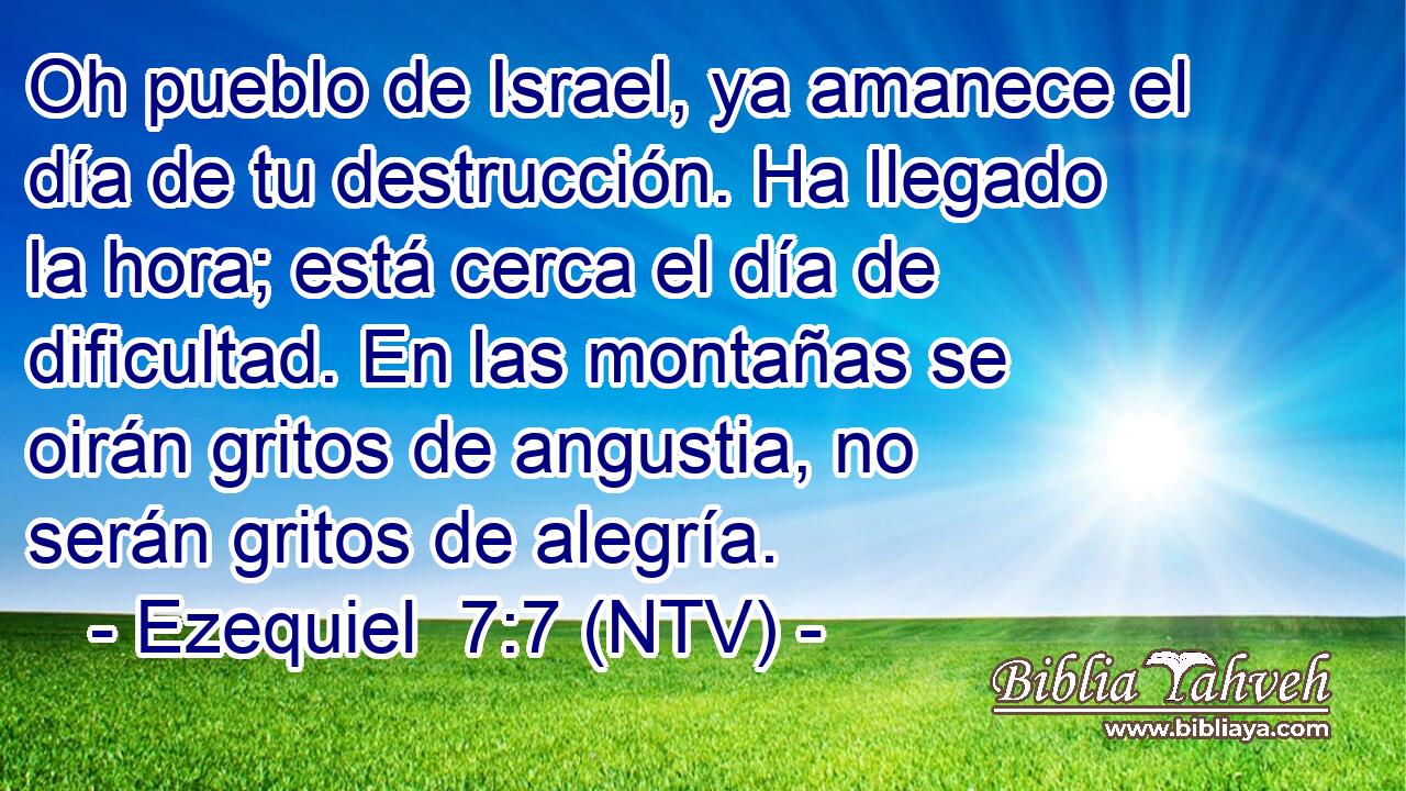 Oh pueblo de Israel, ya amanece el día de tu destrucción. Ha llegado la hora; está cerca el día de dificultad. En las montañas se oirán gritos de angustia, no serán gritos de alegría.