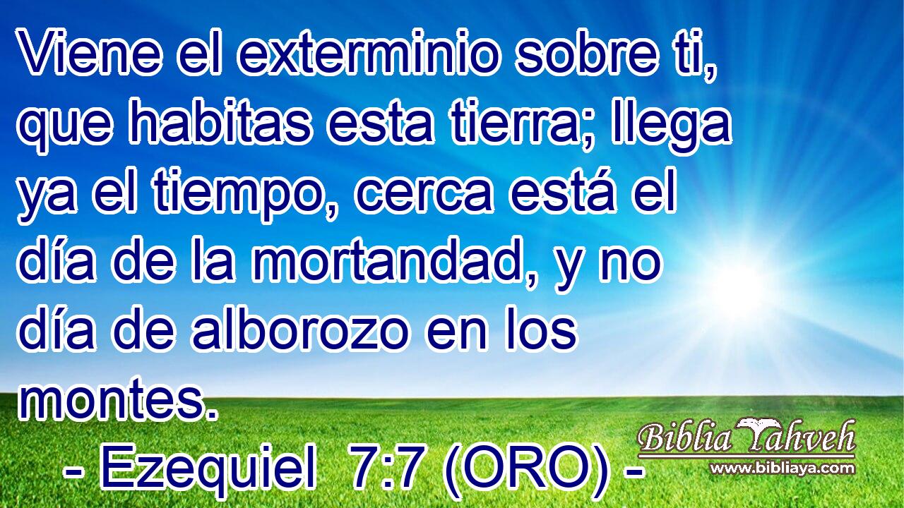  Viene el exterminio sobre ti, que habitas esta tierra; llega ya el tiempo, cerca está el día de la mortandad, y no día de alborozo en los montes. 