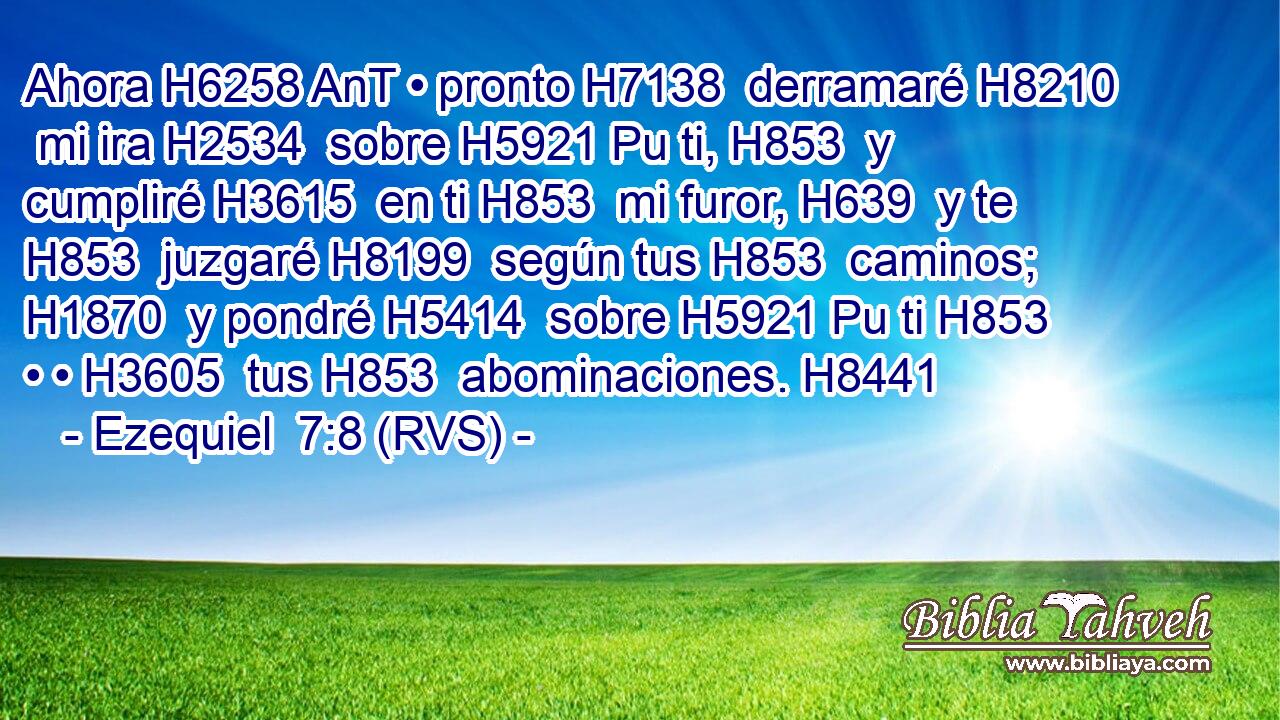 Ahora H6258 AnT • pronto H7138  derramaré H8210  mi ira H2534  sobre H5921 Pu ti, H853  y cumpliré H3615  en ti H853  mi furor, H639  y te H853  juzgaré H8199  según tus H853  caminos; H1870  y pondré H5414  sobre H5921 Pu ti H853  • • H3605  tus H853  abominaciones. H8441  