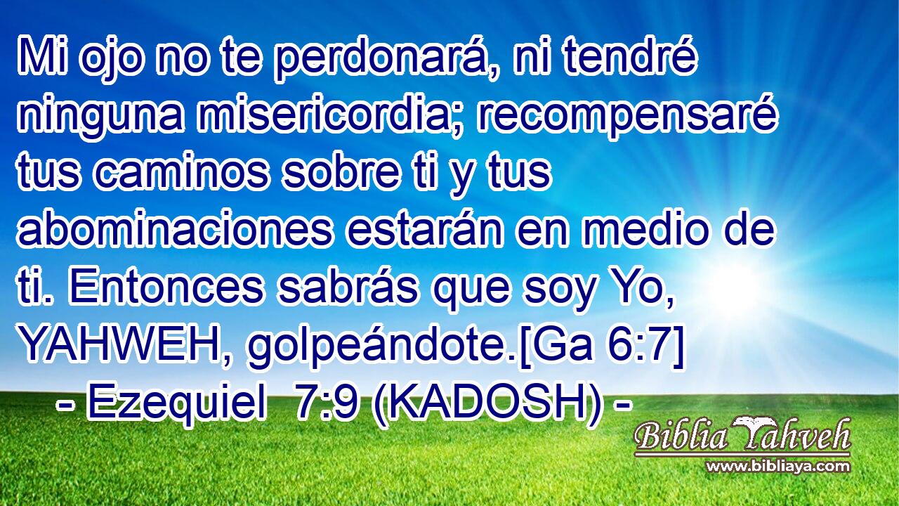  Mi ojo no te perdonará, ni tendré ninguna misericordia; recompensaré tus caminos sobre ti y tus abominaciones estarán en medio de ti. Entonces sabrás que soy Yo, YAHWEH, golpeándote.[Ga 6:7] 