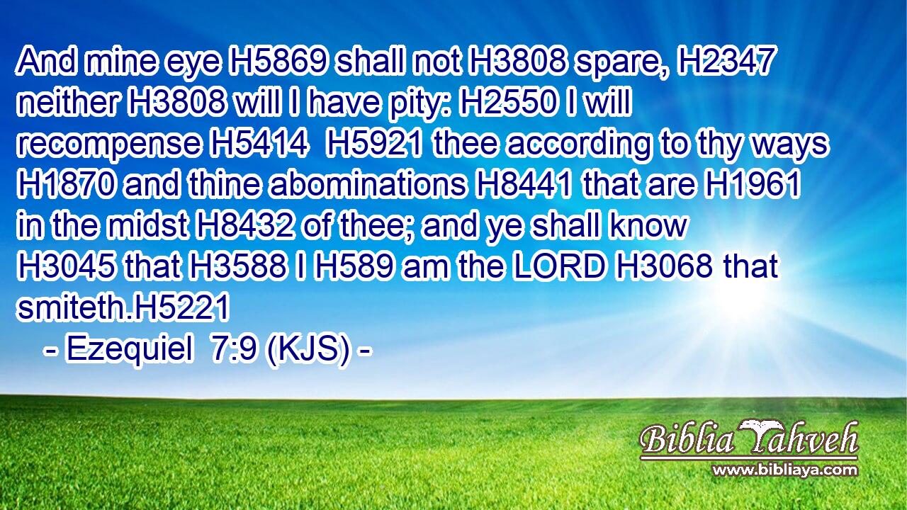 And mine eye H5869 shall not H3808 spare, H2347 neither H3808 will I have pity: H2550 I will recompense H5414  H5921 thee according to thy ways H1870 and thine abominations H8441 that are H1961 in the midst H8432 of thee; and ye shall know H3045 that H3588 I H589 am the LORD H3068 that smiteth.H5221