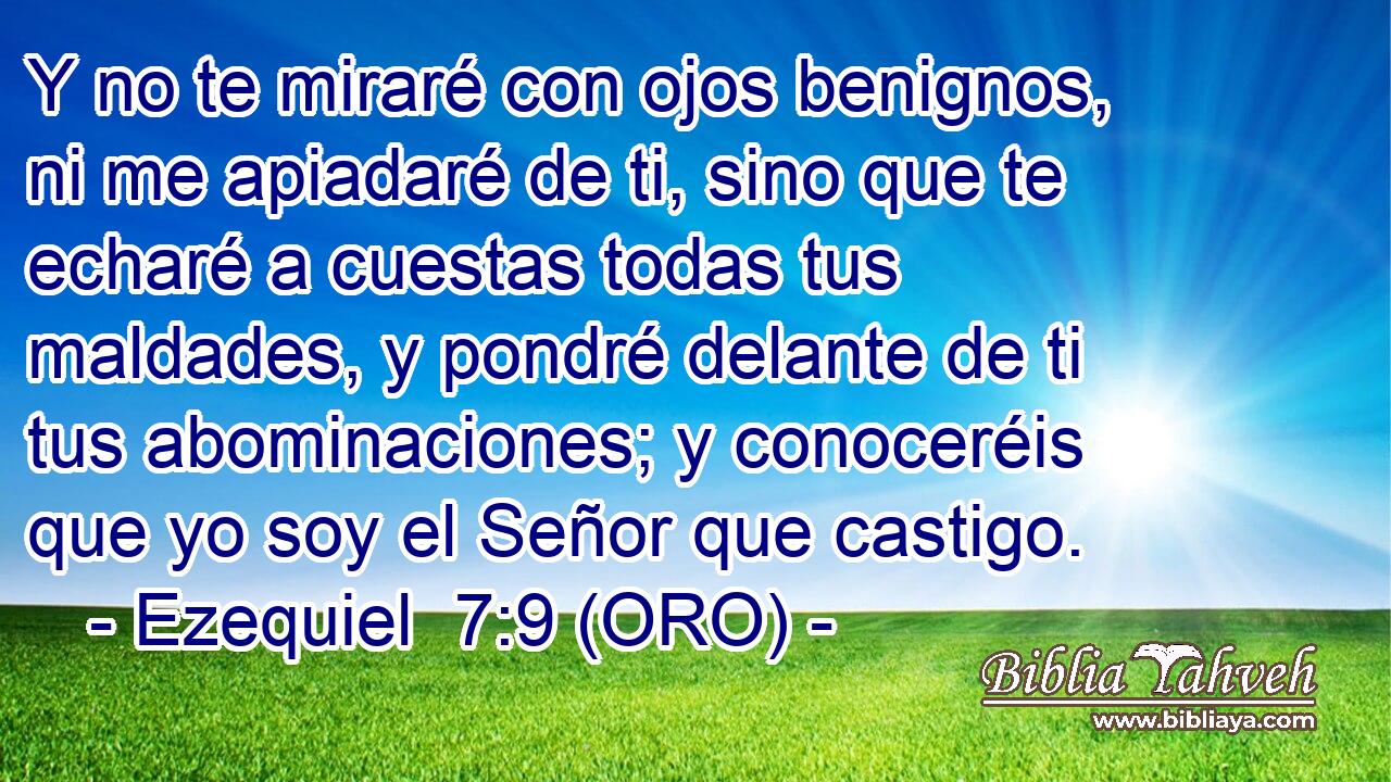  Y no te miraré con ojos benignos, ni me apiadaré de ti, sino que te echaré a cuestas todas tus maldades, y pondré delante de ti tus abominaciones; y conoceréis que yo soy el Señor que castigo. 