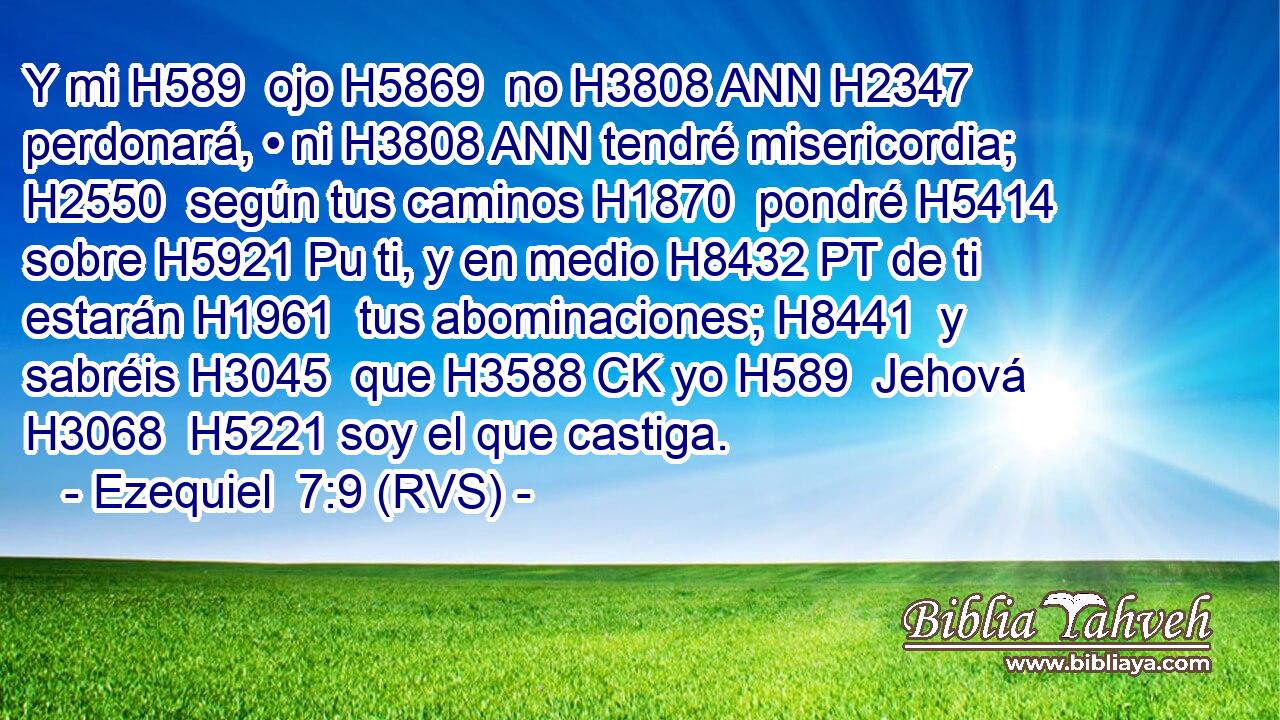 Y mi H589  ojo H5869  no H3808 ANN H2347 perdonará, • ni H3808 ANN tendré misericordia; H2550  según tus caminos H1870  pondré H5414  sobre H5921 Pu ti, y en medio H8432 PT de ti estarán H1961  tus abominaciones; H8441  y sabréis H3045  que H3588 CK yo H589  Jehová H3068  H5221 soy el que castiga. 