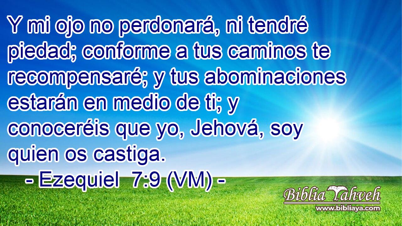  Y mi ojo no perdonará, ni tendré piedad; conforme a tus caminos te recompensaré; y tus abominaciones estarán en medio de ti; y conoceréis que yo, Jehová, soy quien os castiga. 