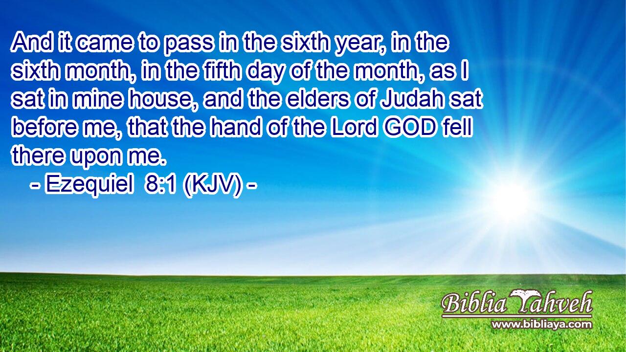 And it came to pass in the sixth year, in the sixth month, in the fifth day of the month, as I sat in mine house, and the elders of Judah sat before me, that the hand of the Lord GOD fell there upon me.