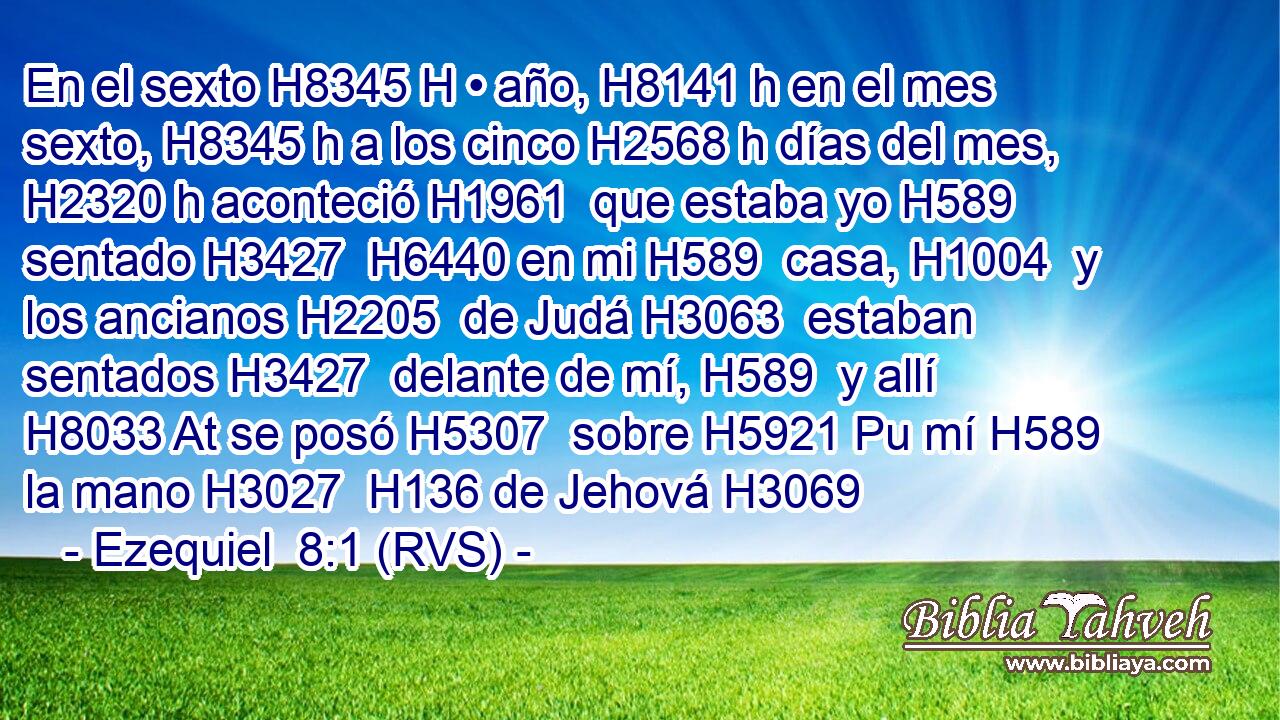 En el sexto H8345 H • año, H8141 h en el mes sexto, H8345 h a los cinco H2568 h días del mes, H2320 h aconteció H1961  que estaba yo H589  sentado H3427  H6440 en mi H589  casa, H1004  y los ancianos H2205  de Judá H3063  estaban sentados H3427  delante de mí, H589  y allí H8033 At se posó H5307  sobre H5921 Pu mí H589  la mano H3027  H136 de Jehová H3069 