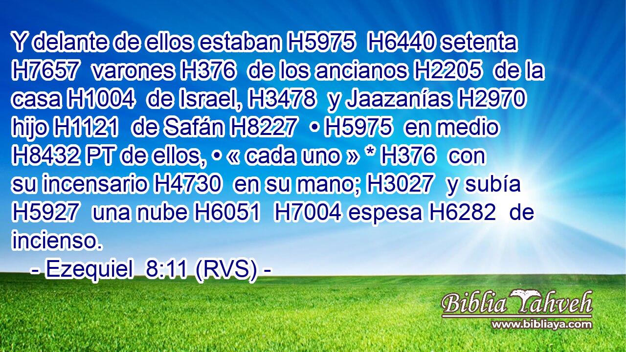 Y delante de ellos estaban H5975  H6440 setenta H7657  varones H376  de los ancianos H2205  de la casa H1004  de Israel, H3478  y Jaazanías H2970  hijo H1121  de Safán H8227  • H5975  en medio H8432 PT de ellos, • « cada uno » * H376  con su incensario H4730  en su mano; H3027  y subía H5927  una nube H6051  H7004 espesa H6282  de incienso. 