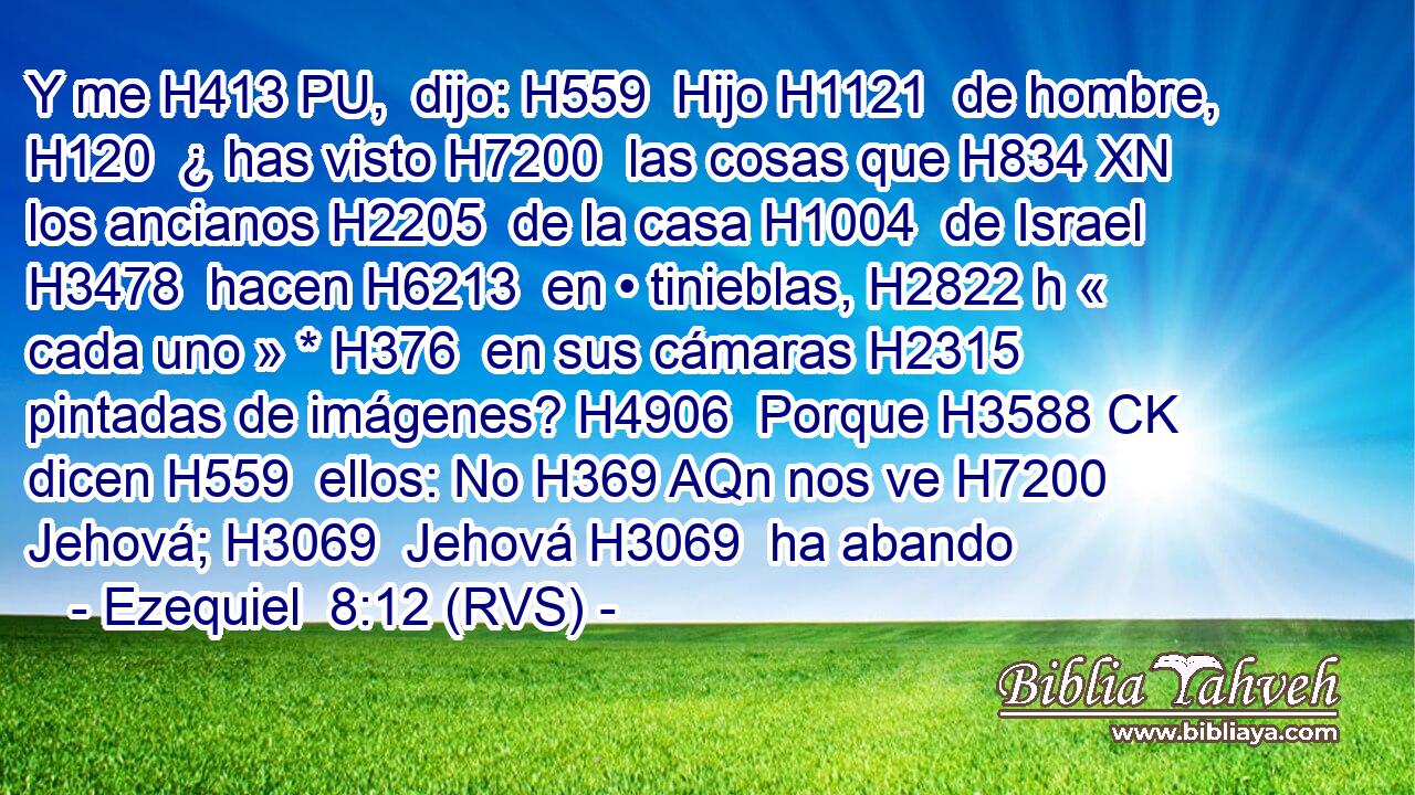 Y me H413 PU,  dijo: H559  Hijo H1121  de hombre, H120  ¿ has visto H7200  las cosas que H834 XN los ancianos H2205  de la casa H1004  de Israel H3478  hacen H6213  en • tinieblas, H2822 h « cada uno » * H376  en sus cámaras H2315  pintadas de imágenes? H4906  Porque H3588 CK dicen H559  ellos: No H369 AQn nos ve H7200  Jehová; H3069  Jehová H3069  ha abando