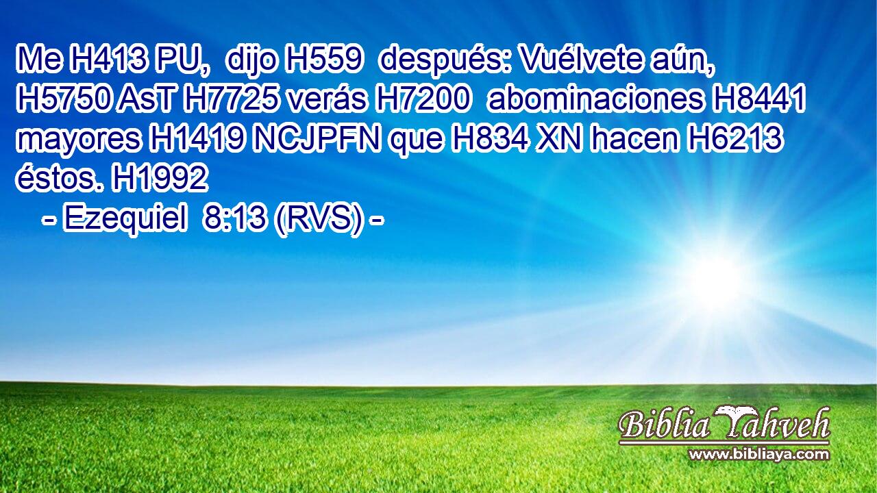 Me H413 PU,  dijo H559  después: Vuélvete aún, H5750 AsT H7725 verás H7200  abominaciones H8441  mayores H1419 NCJPFN que H834 XN hacen H6213  éstos. H1992  