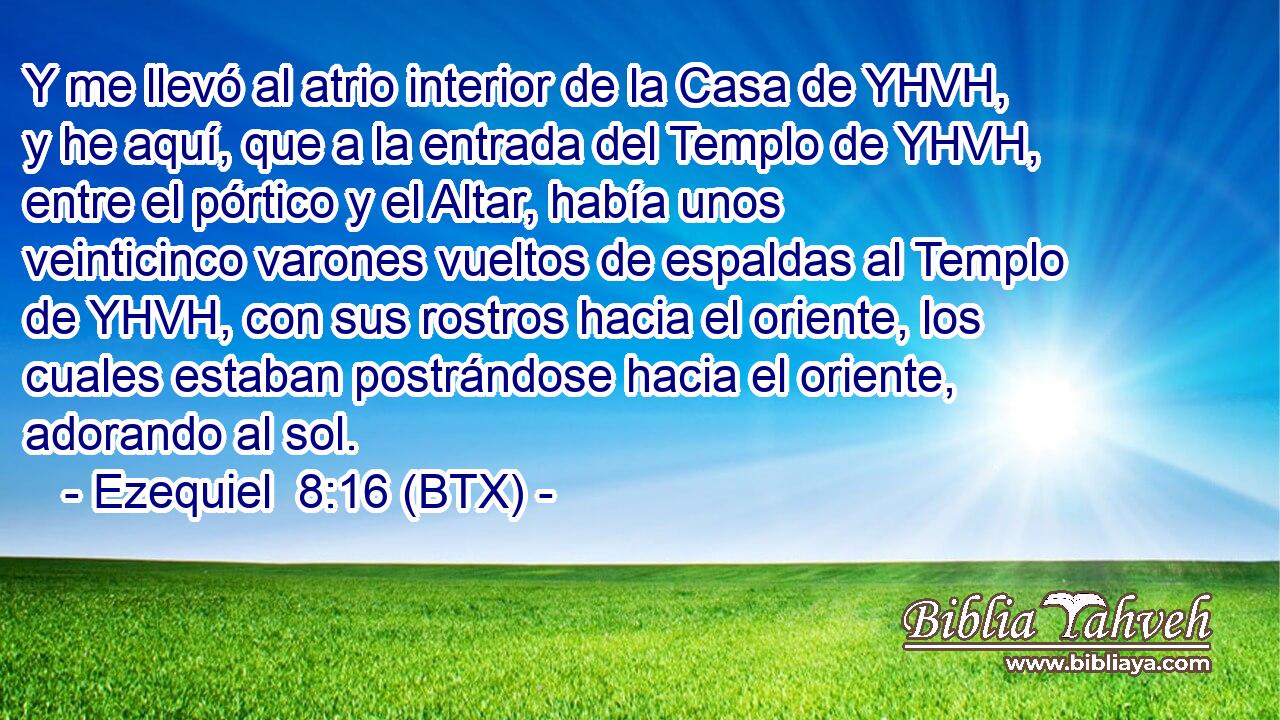 Y me llevó al atrio interior de la Casa de YHVH, y he aquí, que a la entrada del Templo de YHVH, entre el pórtico y el Altar, había unos veinticinco varones vueltos de espaldas al Templo de YHVH, con sus rostros hacia el oriente, los cuales estaban postrándose hacia el oriente, adorando al sol.
