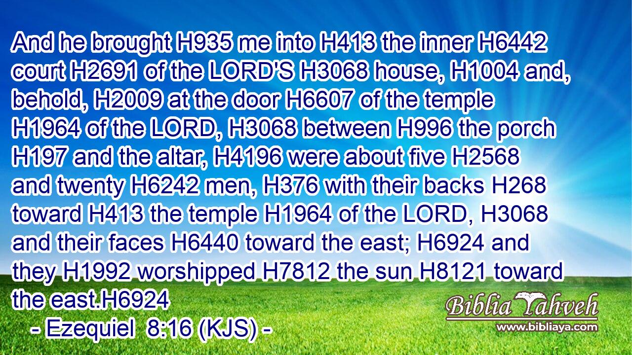 And he brought H935 me into H413 the inner H6442 court H2691 of the LORD'S H3068 house, H1004 and, behold, H2009 at the door H6607 of the temple H1964 of the LORD, H3068 between H996 the porch H197 and the altar, H4196 were about five H2568 and twenty H6242 men, H376 with their backs H268 toward H413 the temple H1964 of the LORD, H3068 and their faces H6440 toward the east; H6924 and they H1992 worshipped H7812 the sun H8121 toward the east.H6924
