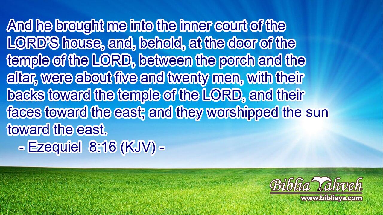 And he brought me into the inner court of the LORD'S house, and, behold, at the door of the temple of the LORD, between the porch and the altar, were about five and twenty men, with their backs toward the temple of the LORD, and their faces toward the east; and they worshipped the sun toward the east.