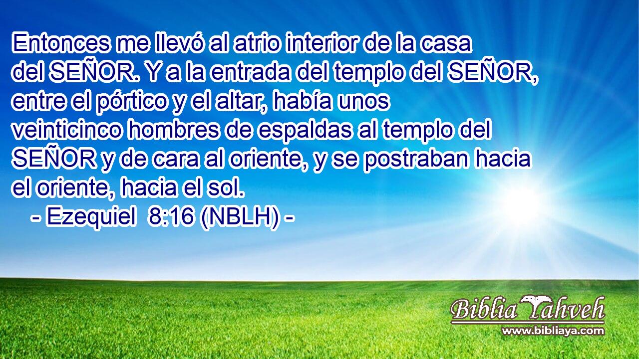  Entonces me llevó al atrio interior de la casa del SEÑOR. Y a la entrada del templo del SEÑOR, entre el pórtico y el altar, había unos veinticinco hombres de espaldas al templo del SEÑOR y de cara al oriente, y se postraban hacia el oriente, hacia el sol. 