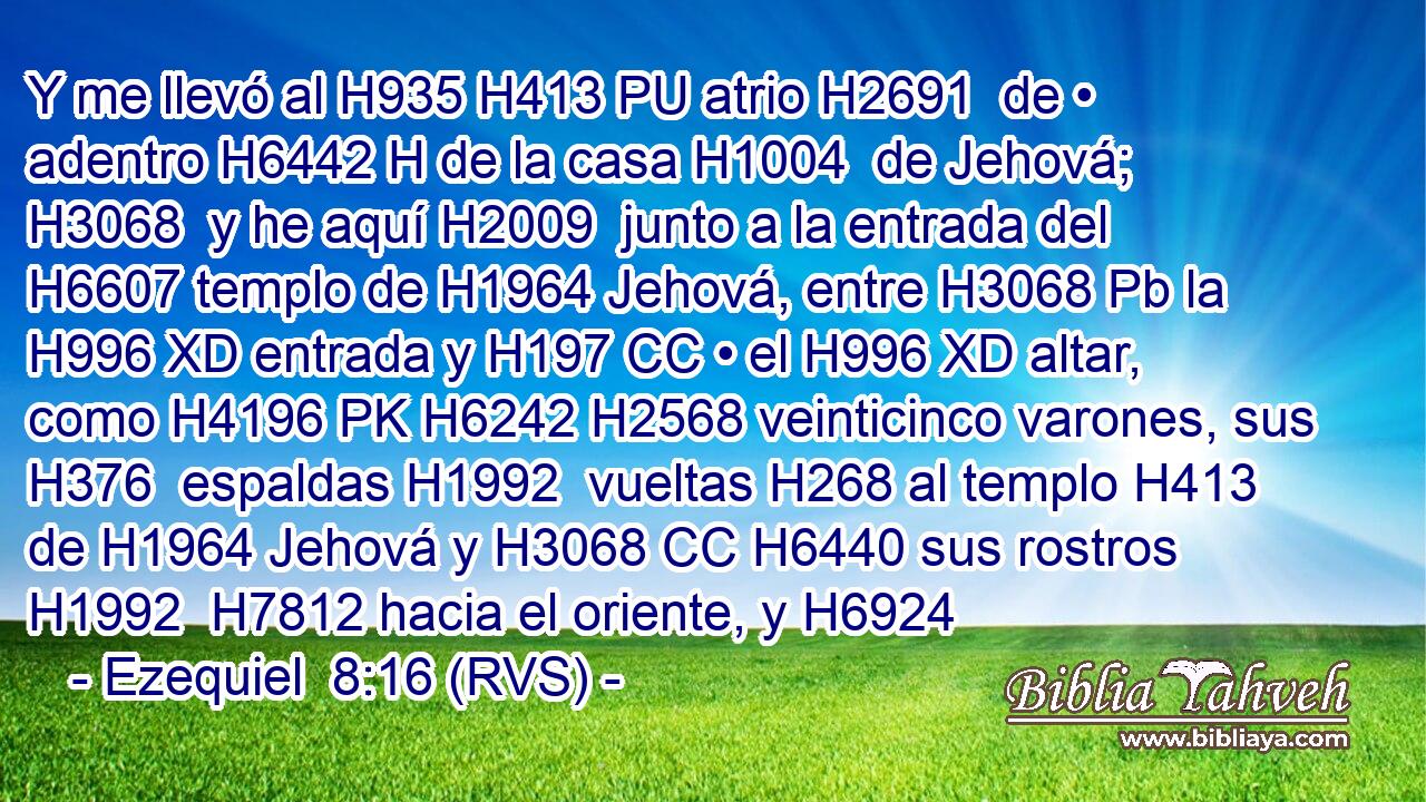 Y me llevó al H935 H413 PU atrio H2691  de • adentro H6442 H de la casa H1004  de Jehová; H3068  y he aquí H2009  junto a la entrada del H6607 templo de H1964 Jehová, entre H3068 Pb la H996 XD entrada y H197 CC • el H996 XD altar, como H4196 PK H6242 H2568 veinticinco varones, sus H376  espaldas H1992  vueltas H268 al templo H413  de H1964 Jehová y H3068 CC H6440 sus rostros H1992  H7812 hacia el oriente, y H6924 