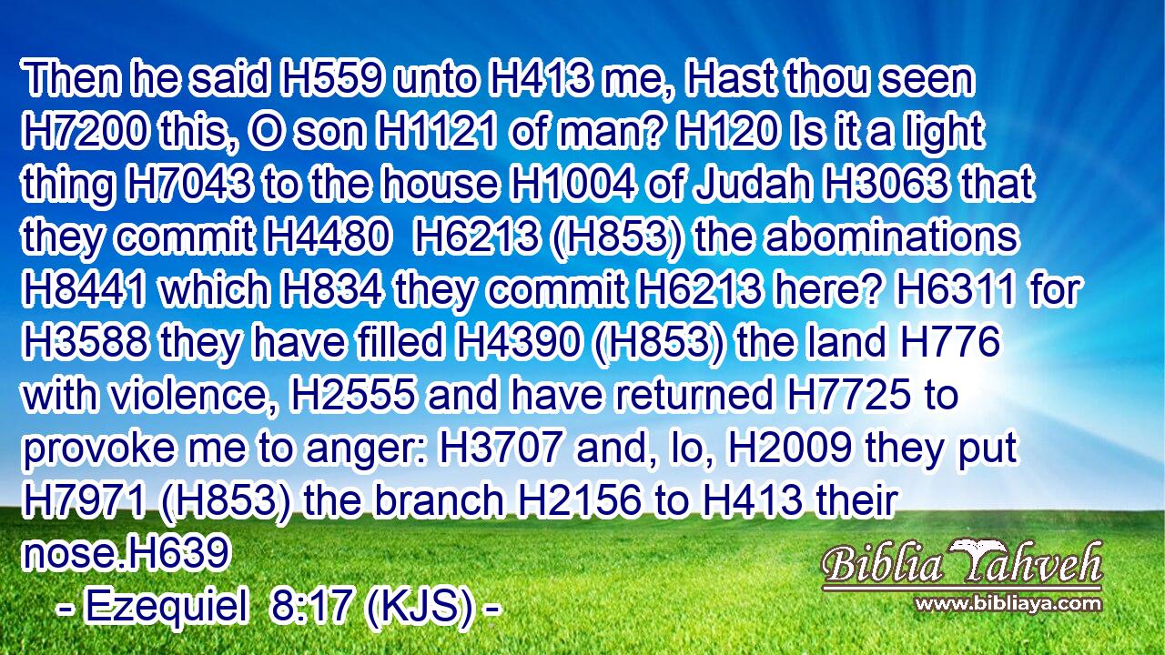 Then he said H559 unto H413 me, Hast thou seen H7200 this, O son H1121 of man? H120 Is it a light thing H7043 to the house H1004 of Judah H3063 that they commit H4480  H6213 (H853) the abominations H8441 which H834 they commit H6213 here? H6311 for H3588 they have filled H4390 (H853) the land H776 with violence, H2555 and have returned H7725 to provoke me to anger: H3707 and, lo, H2009 they put H7971 (H853) the branch H2156 to H413 their nose.H639