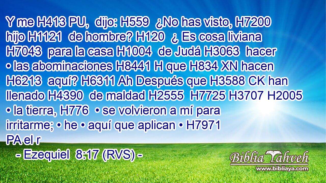 Y me H413 PU,  dijo: H559  ¿No has visto, H7200  hijo H1121  de hombre? H120  ¿ Es cosa liviana H7043  para la casa H1004  de Judá H3063  hacer • las abominaciones H8441 H que H834 XN hacen H6213  aquí? H6311 Ah Después que H3588 CK han llenado H4390  de maldad H2555  H7725 H3707 H2005 • la tierra, H776  • se volvieron a mí para irritarme; • he • aquí que aplican • H7971 PA el r