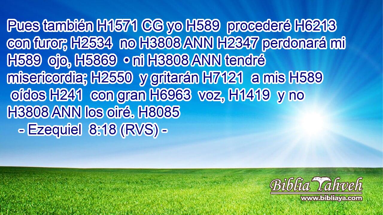 Pues también H1571 CG yo H589  procederé H6213  con furor; H2534  no H3808 ANN H2347 perdonará mi H589  ojo, H5869  • ni H3808 ANN tendré misericordia; H2550  y gritarán H7121  a mis H589  oídos H241  con gran H6963  voz, H1419  y no H3808 ANN los oiré. H8085  