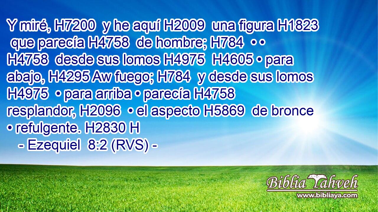 Y miré, H7200  y he aquí H2009  una figura H1823  que parecía H4758  de hombre; H784  • • H4758  desde sus lomos H4975  H4605 • para abajo, H4295 Aw fuego; H784  y desde sus lomos H4975  • para arriba • parecía H4758  resplandor, H2096  • el aspecto H5869  de bronce • refulgente. H2830 H 