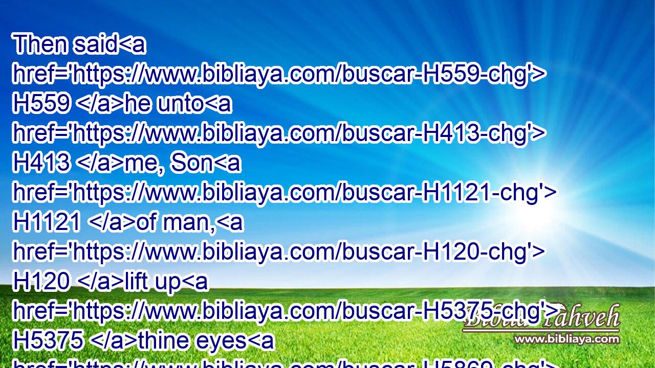 Then said H559 he unto H413 me, Son H1121 of man, H120 lift up H5375 thine eyes H5869 now H4994 the way H1870 toward the north. H6828 So I lifted up H5375 mine eyes H5869 the way H1870 toward the north, H6828 and behold H2009 northward H4480  H6828 at the gate H8179 of the altar H4196 this H2088 image H5566 of jealousy H7068 in the entry.H872