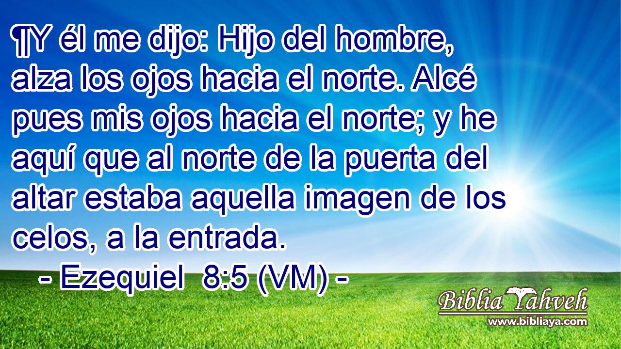  ¶Y él me dijo: Hijo del hombre, alza los ojos hacia el norte. Alcé pues mis ojos hacia el norte; y he aquí que al norte de la puerta del altar estaba aquella imagen de los celos, a la entrada. 