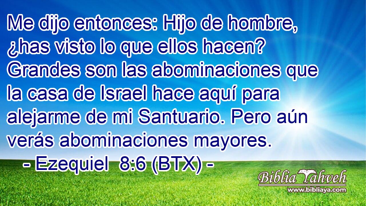 Me dijo entonces: Hijo de hombre, ¿has visto lo que ellos hacen? Grandes son las abominaciones que la casa de Israel hace aquí para alejarme de mi Santuario. Pero aún verás abominaciones mayores.