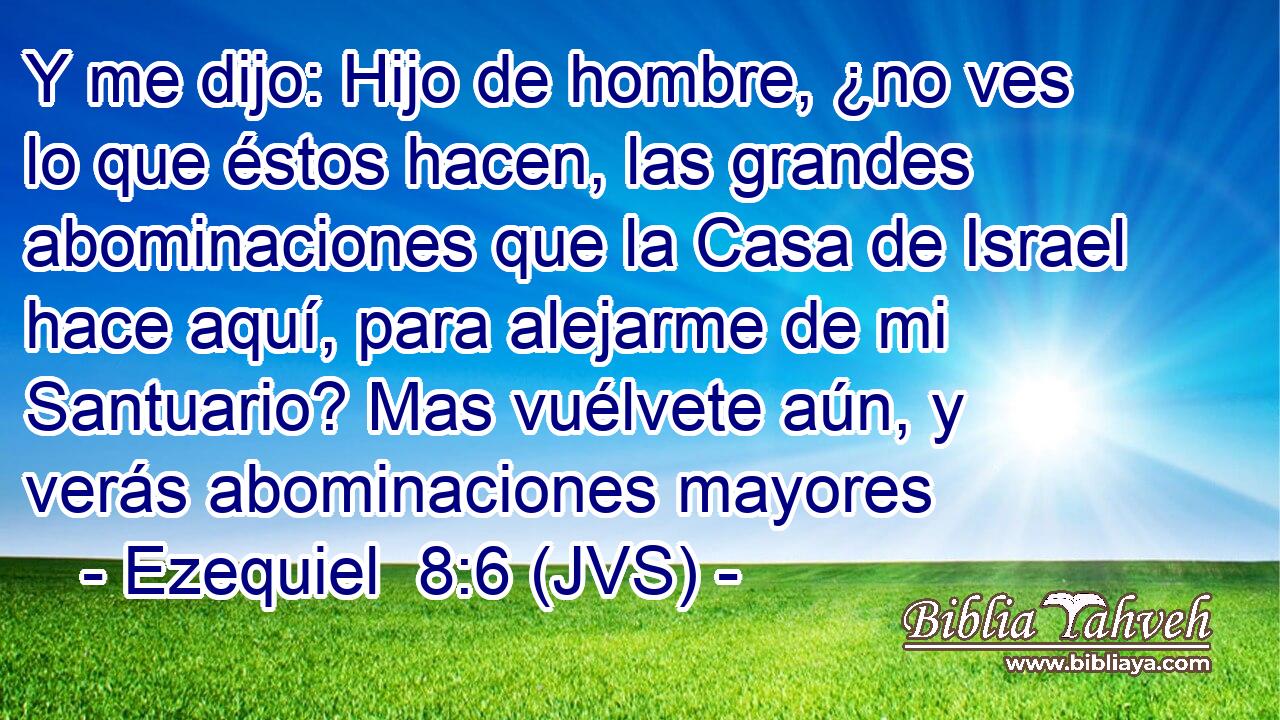 Y me dijo: Hijo de hombre, ¿no ves lo que éstos hacen, las grandes abominaciones que la Casa de Israel hace aquí, para alejarme de mi Santuario? Mas vuélvete aún, y verás abominaciones mayores