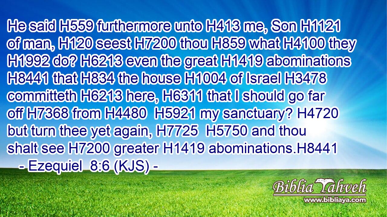 He said H559 furthermore unto H413 me, Son H1121 of man, H120 seest H7200 thou H859 what H4100 they H1992 do? H6213 even the great H1419 abominations H8441 that H834 the house H1004 of Israel H3478 committeth H6213 here, H6311 that I should go far off H7368 from H4480  H5921 my sanctuary? H4720 but turn thee yet again, H7725  H5750 and thou shalt see H7200 greater H1419 abominations.H8441