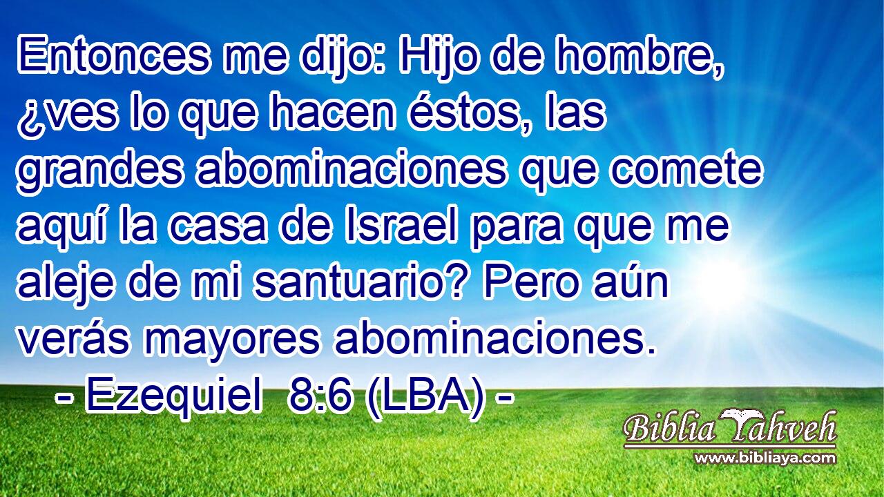Entonces me dijo: Hijo de hombre, ¿ves lo que hacen éstos, las grandes abominaciones que comete aquí la casa de Israel para que me aleje de mi santuario? Pero aún verás mayores abominaciones.
