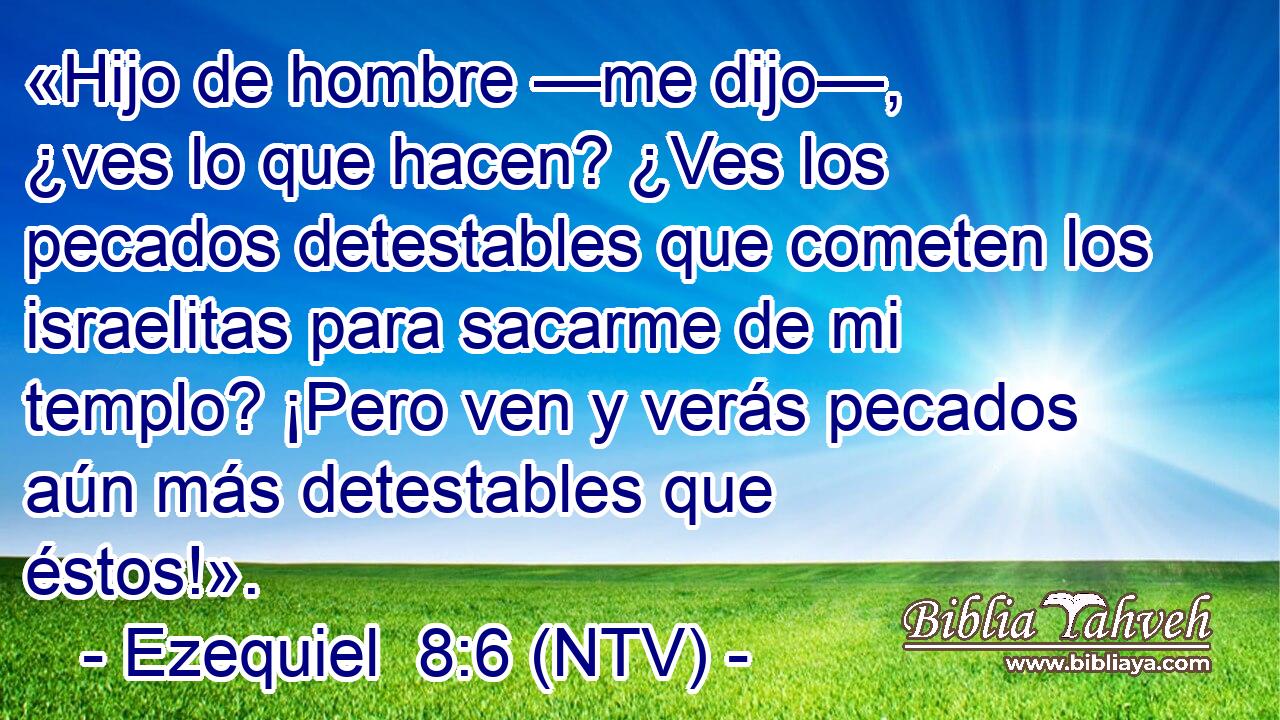 «Hijo de hombre —me dijo—, ¿ves lo que hacen? ¿Ves los pecados detestables que cometen los israelitas para sacarme de mi templo? ¡Pero ven y verás pecados aún más detestables que éstos!».