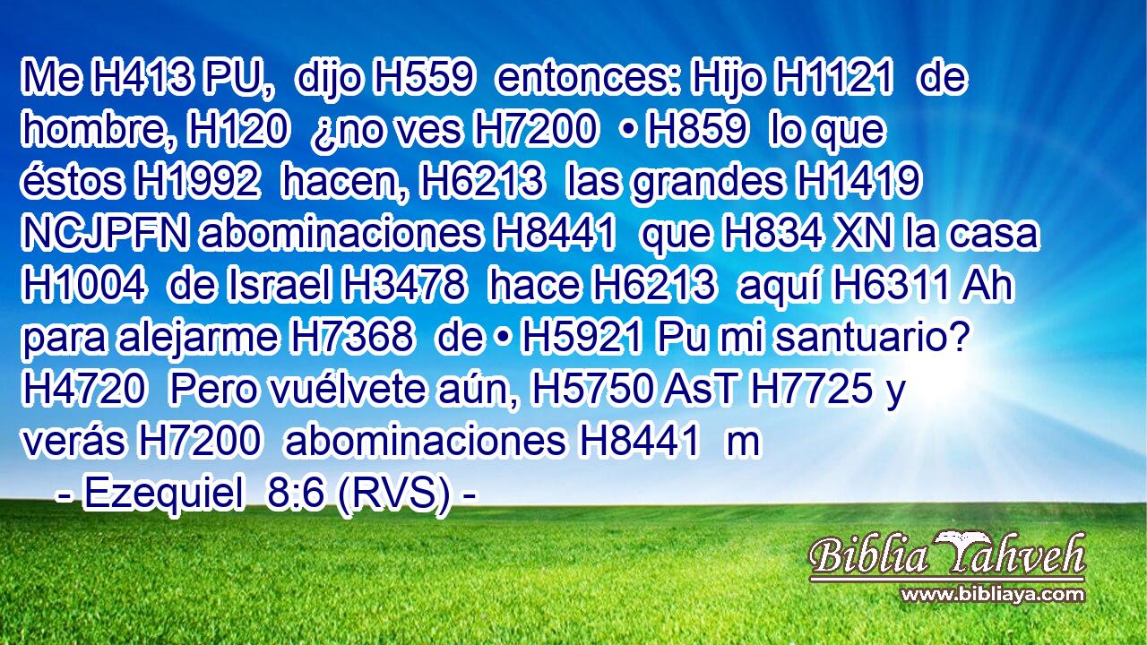 Me H413 PU,  dijo H559  entonces: Hijo H1121  de hombre, H120  ¿no ves H7200  • H859  lo que éstos H1992  hacen, H6213  las grandes H1419 NCJPFN abominaciones H8441  que H834 XN la casa H1004  de Israel H3478  hace H6213  aquí H6311 Ah para alejarme H7368  de • H5921 Pu mi santuario? H4720  Pero vuélvete aún, H5750 AsT H7725 y verás H7200  abominaciones H8441  m