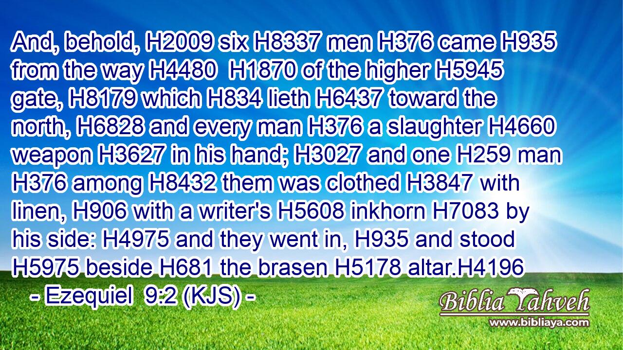 And, behold, H2009 six H8337 men H376 came H935 from the way H4480  H1870 of the higher H5945 gate, H8179 which H834 lieth H6437 toward the north, H6828 and every man H376 a slaughter H4660 weapon H3627 in his hand; H3027 and one H259 man H376 among H8432 them was clothed H3847 with linen, H906 with a writer's H5608 inkhorn H7083 by his side: H4975 and they went in, H935 and stood H5975 beside H681 the brasen H5178 altar.H4196