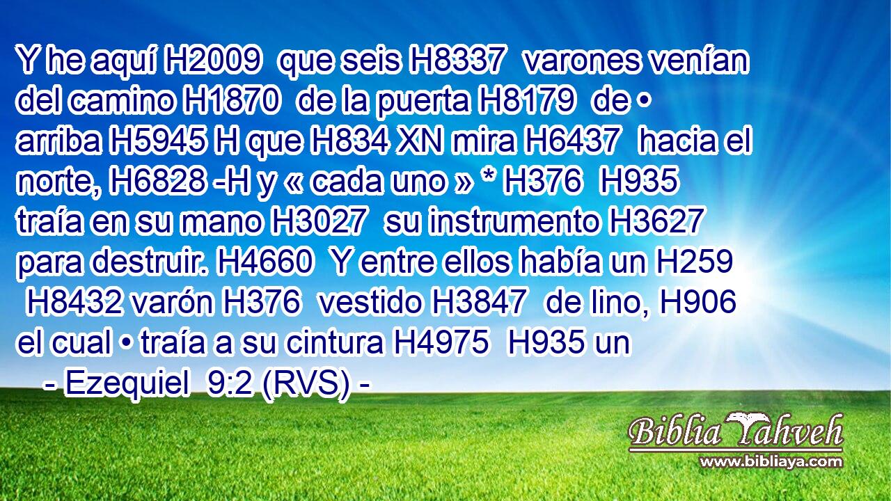 Y he aquí H2009  que seis H8337  varones venían del camino H1870  de la puerta H8179  de • arriba H5945 H que H834 XN mira H6437  hacia el norte, H6828 -H y « cada uno » * H376  H935 traía en su mano H3027  su instrumento H3627  para destruir. H4660  Y entre ellos había un H259  H8432 varón H376  vestido H3847  de lino, H906  el cual • traía a su cintura H4975  H935 un 