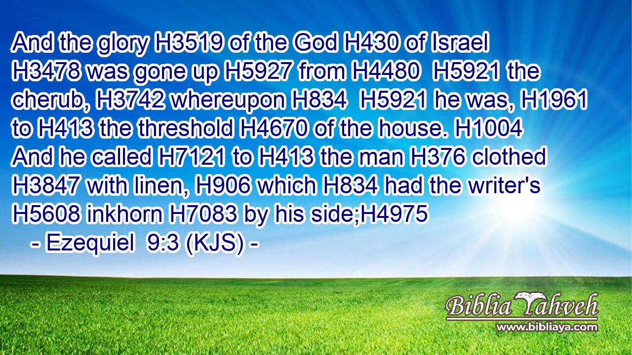 And the glory H3519 of the God H430 of Israel H3478 was gone up H5927 from H4480  H5921 the cherub, H3742 whereupon H834  H5921 he was, H1961 to H413 the threshold H4670 of the house. H1004 And he called H7121 to H413 the man H376 clothed H3847 with linen, H906 which H834 had the writer's H5608 inkhorn H7083 by his side;H4975