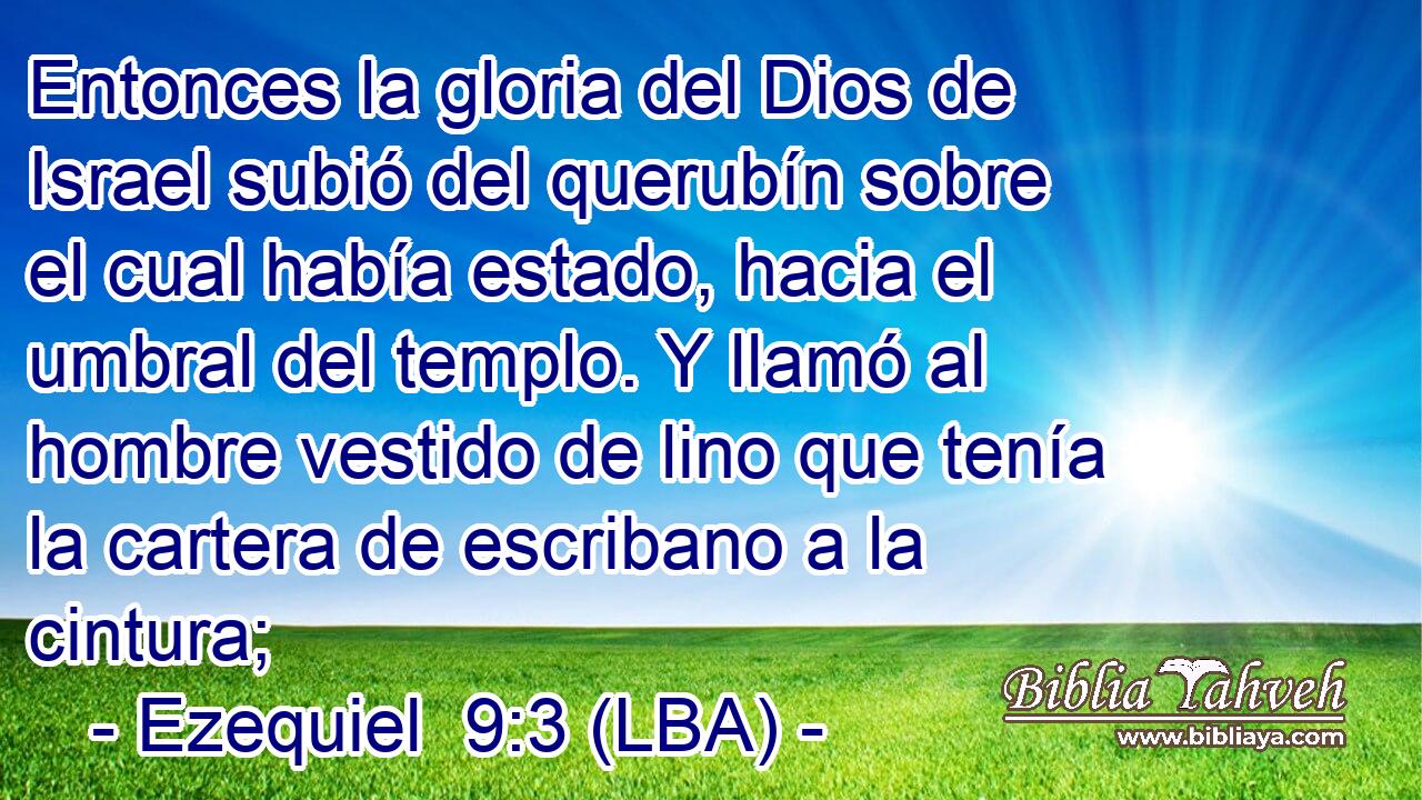 Entonces la gloria del Dios de Israel subió del querubín sobre el cual había estado, hacia el umbral del templo. Y llamó al hombre vestido de lino que tenía la cartera de escribano a la cintura;