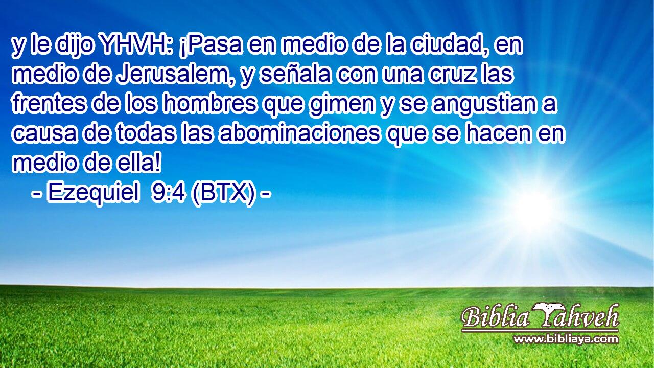 y le dijo YHVH: ¡Pasa en medio de la ciudad, en medio de Jerusalem, y señala con una cruz las frentes de los hombres que gimen y se angustian a causa de todas las abominaciones que se hacen en medio de ella!