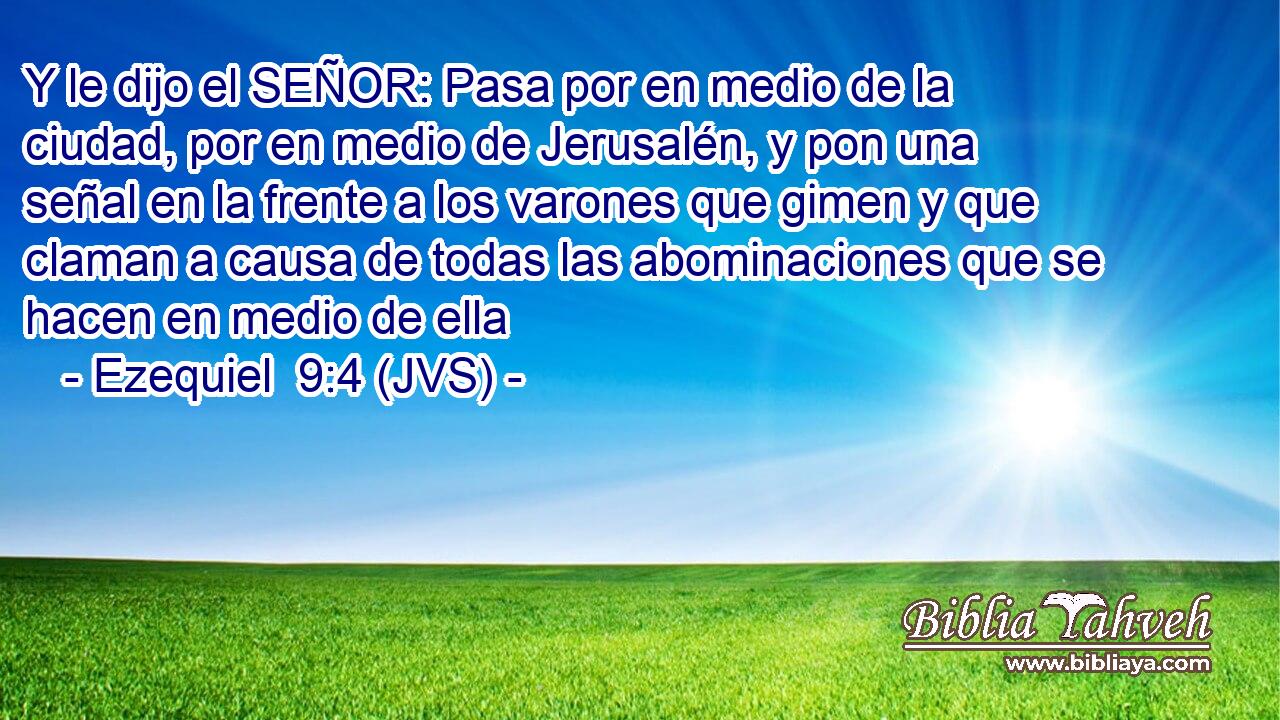 Y le dijo el SEÑOR: Pasa por en medio de la ciudad, por en medio de Jerusalén, y pon una señal en la frente a los varones que gimen y que claman a causa de todas las abominaciones que se hacen en medio de ella