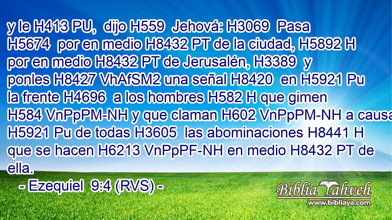 y le H413 PU,  dijo H559  Jehová: H3069  Pasa H5674  por en medio H8432 PT de la ciudad, H5892 H por en medio H8432 PT de Jerusalén, H3389  y ponles H8427 VhAfSM2 una señal H8420  en H5921 Pu la frente H4696  a los hombres H582 H que gimen H584 VnPpPM-NH y que claman H602 VnPpPM-NH a causa H5921 Pu de todas H3605  las abominaciones H8441 H que se hacen H6213 VnPpPF-NH en medio H8432 PT de ella. 