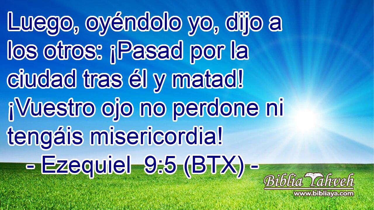Luego, oyéndolo yo, dijo a los otros: ¡Pasad por la ciudad tras él y matad! ¡Vuestro ojo no perdone ni tengáis misericordia!