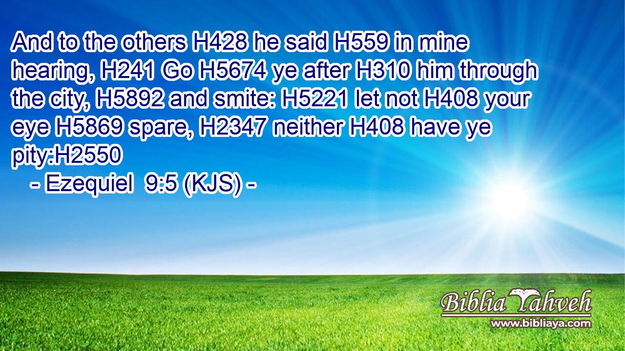 And to the others H428 he said H559 in mine hearing, H241 Go H5674 ye after H310 him through the city, H5892 and smite: H5221 let not H408 your eye H5869 spare, H2347 neither H408 have ye pity:H2550