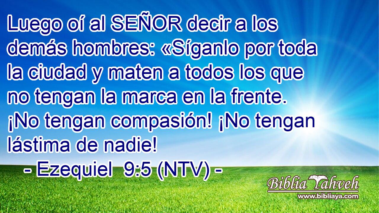Luego oí al SEÑOR decir a los demás hombres: «Síganlo por toda la ciudad y maten a todos los que no tengan la marca en la frente. ¡No tengan compasión! ¡No tengan lástima de nadie!