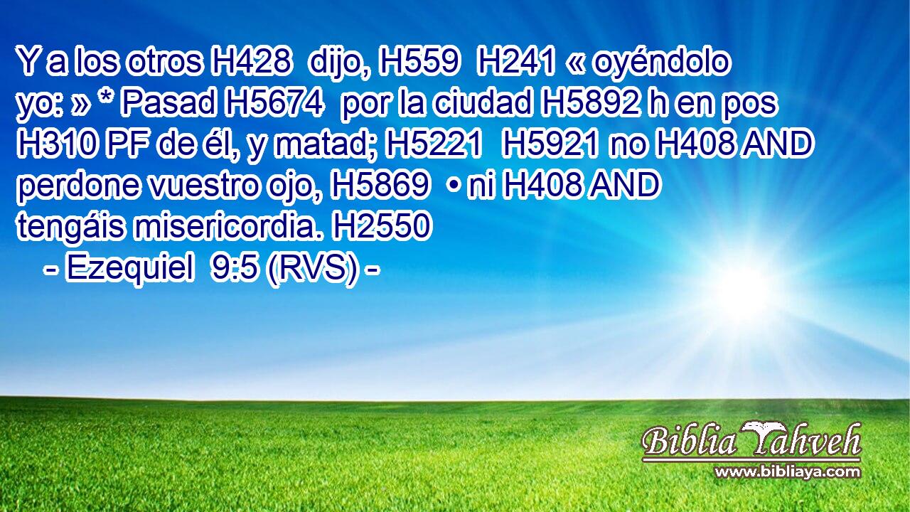 Y a los otros H428  dijo, H559  H241 « oyéndolo yo: » * Pasad H5674  por la ciudad H5892 h en pos H310 PF de él, y matad; H5221  H5921 no H408 AND perdone vuestro ojo, H5869  • ni H408 AND tengáis misericordia. H2550  
