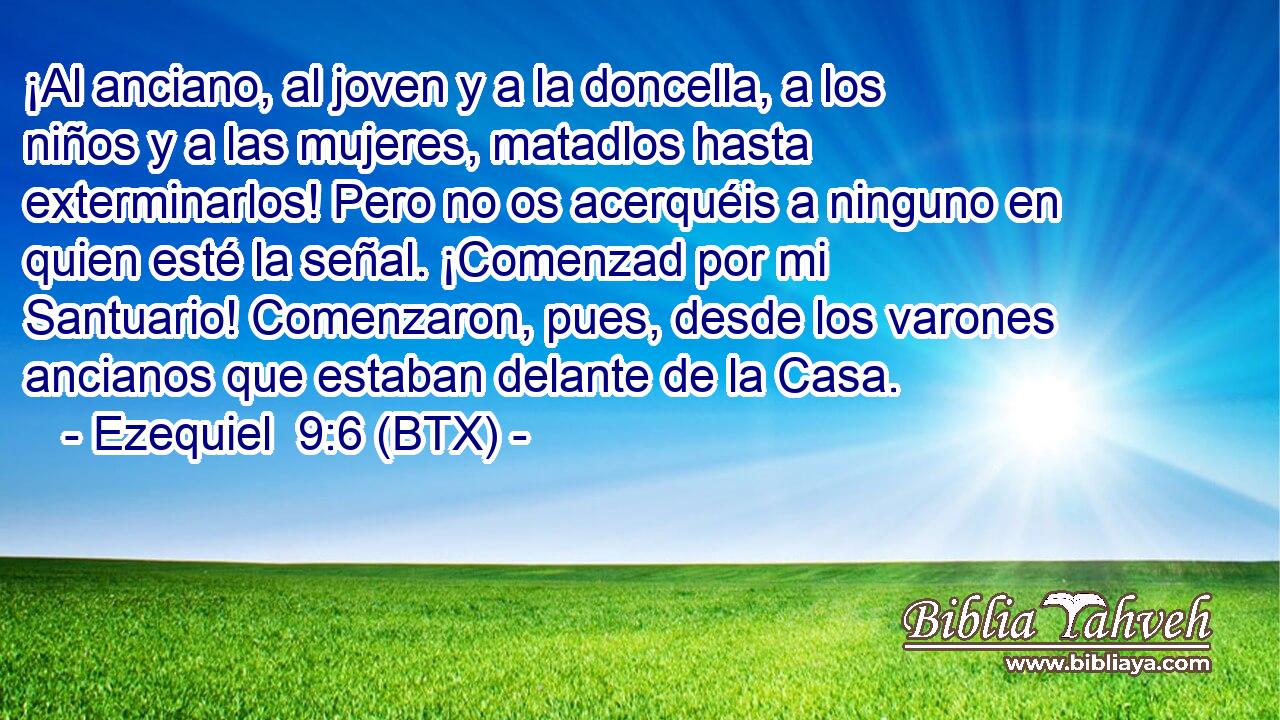 ¡Al anciano, al joven y a la doncella, a los niños y a las mujeres, matadlos hasta exterminarlos! Pero no os acerquéis a ninguno en quien esté la señal. ¡Comenzad por mi Santuario! Comenzaron, pues, desde los varones ancianos que estaban delante de la Casa.